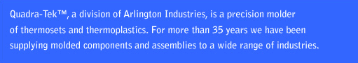 Quadra-Tek, a division of Arlington Indusries, is a precision molder of thermosets and thermoplastics. For more than 35 years we have been supplying molded components and assemblies to a wide range of industries.